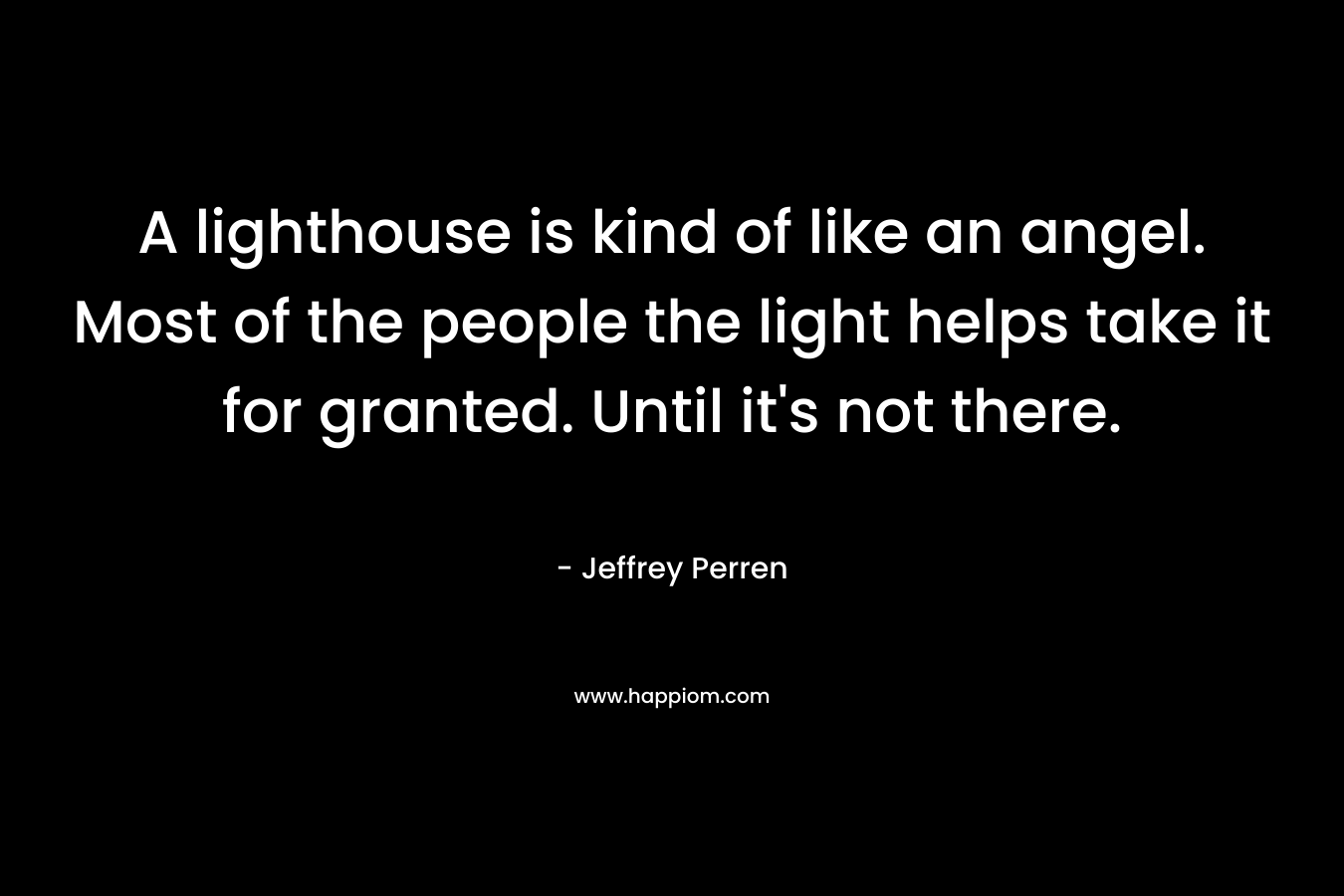 A lighthouse is kind of like an angel. Most of the people the light helps take it for granted. Until it’s not there. – Jeffrey Perren