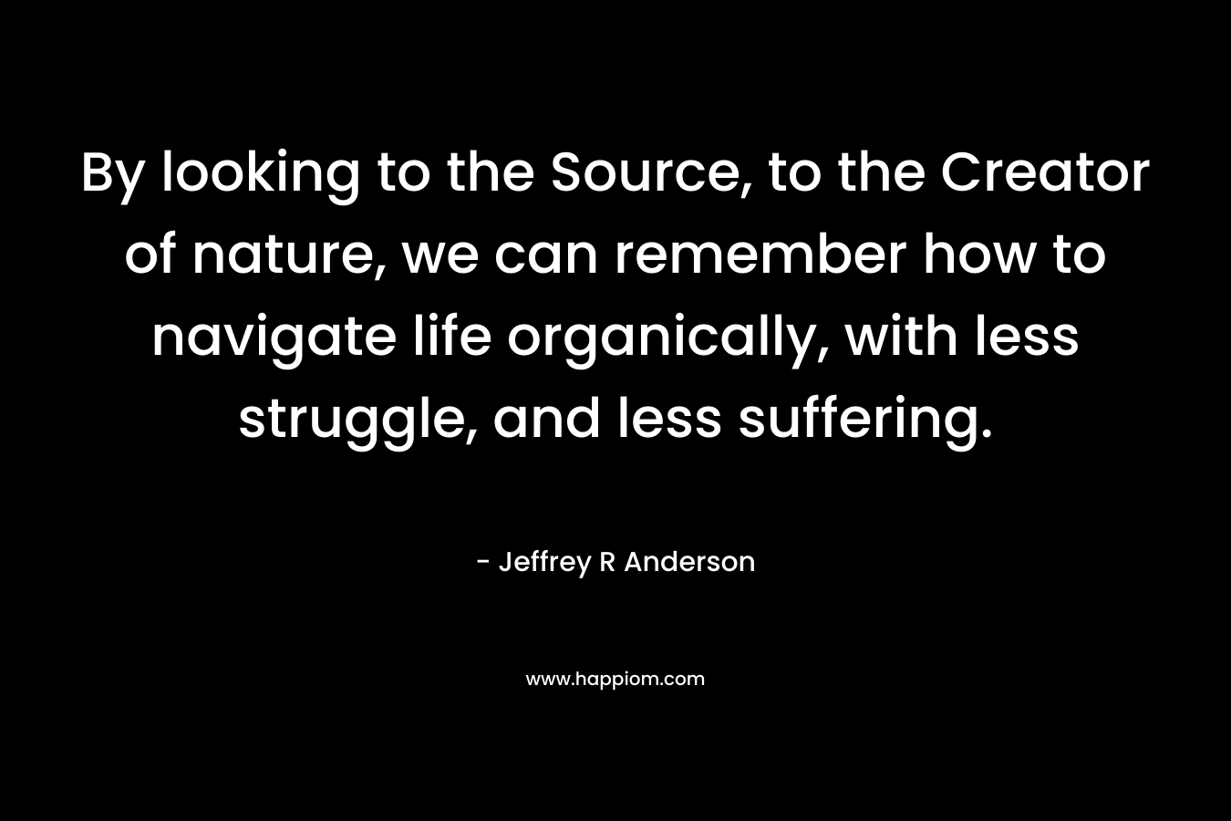 By looking to the Source, to the Creator of nature, we can remember how to navigate life organically, with less struggle, and less suffering. – Jeffrey R Anderson