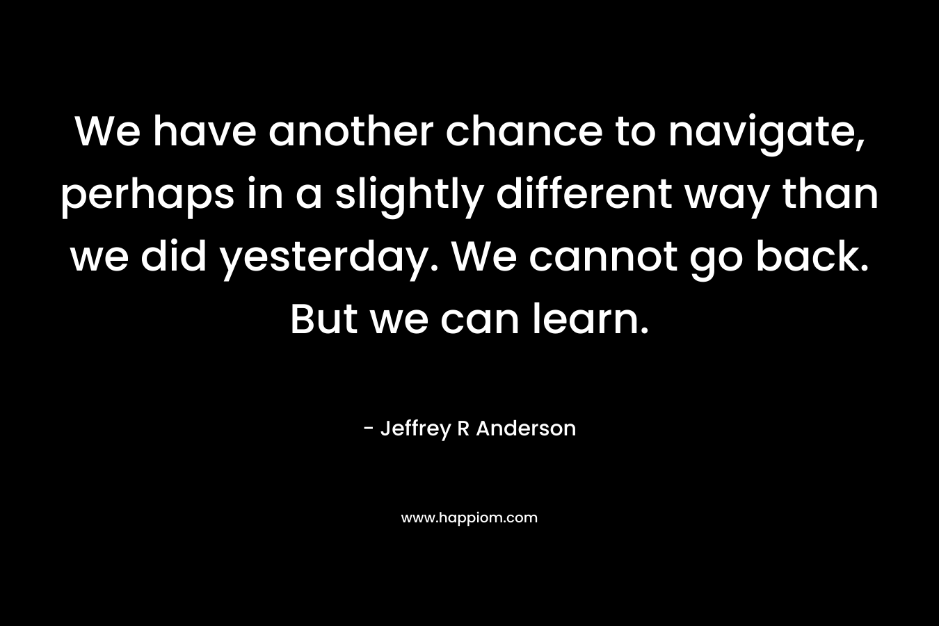 We have another chance to navigate, perhaps in a slightly different way than we did yesterday. We cannot go back. But we can learn. – Jeffrey R Anderson