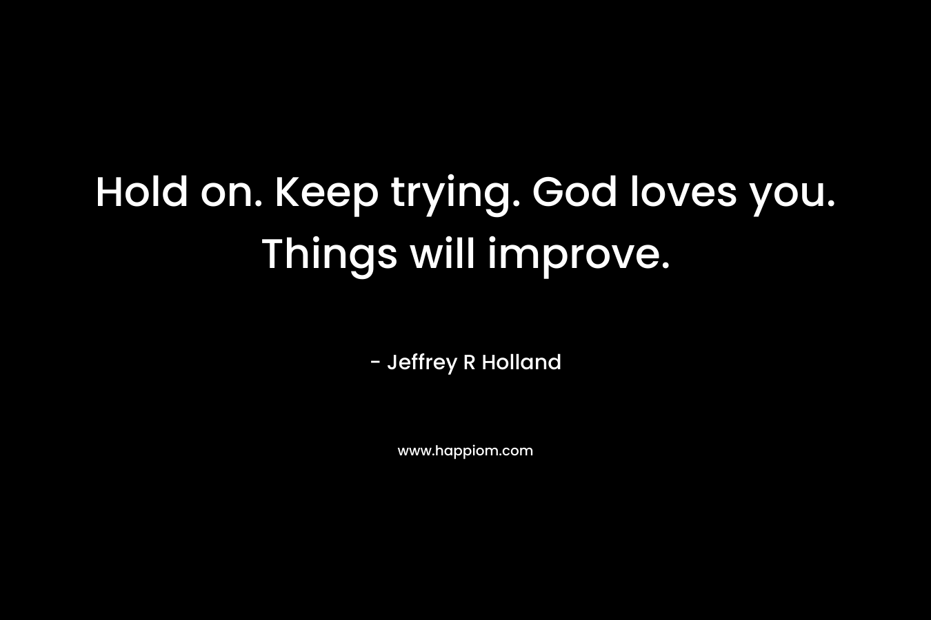 Hold on. Keep trying. God loves you. Things will improve. – Jeffrey R Holland