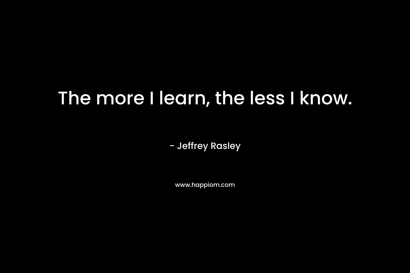 The more I learn, the less I know. – Jeffrey Rasley