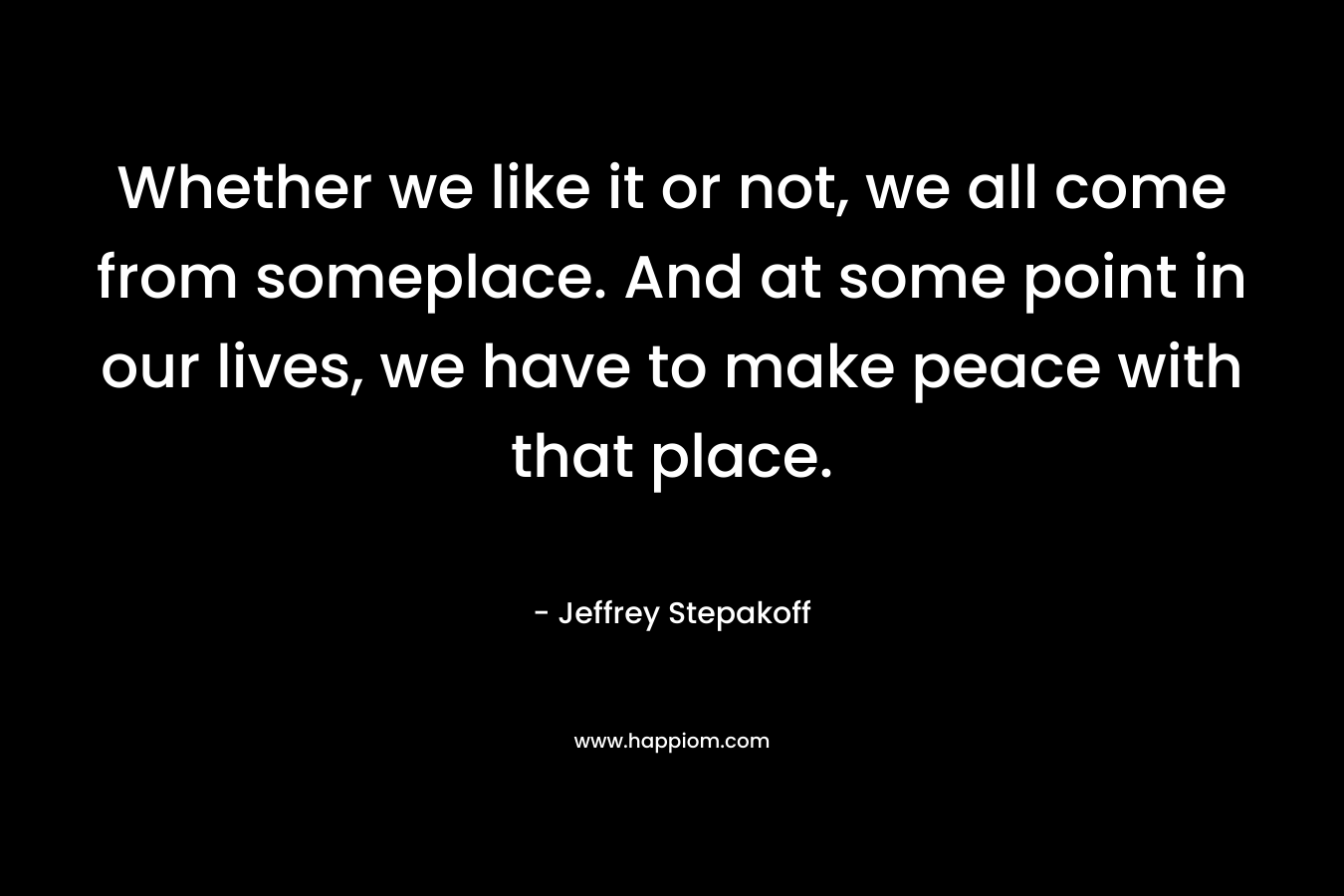 Whether we like it or not, we all come from someplace. And at some point in our lives, we have to make peace with that place. – Jeffrey Stepakoff