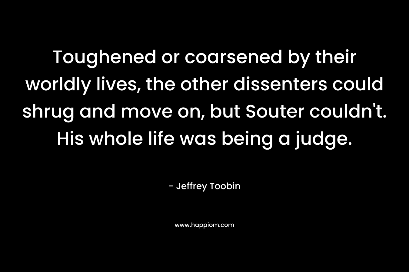 Toughened or coarsened by their worldly lives, the other dissenters could shrug and move on, but Souter couldn’t. His whole life was being a judge. – Jeffrey Toobin