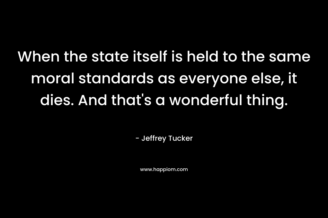 When the state itself is held to the same moral standards as everyone else, it dies. And that's a wonderful thing.