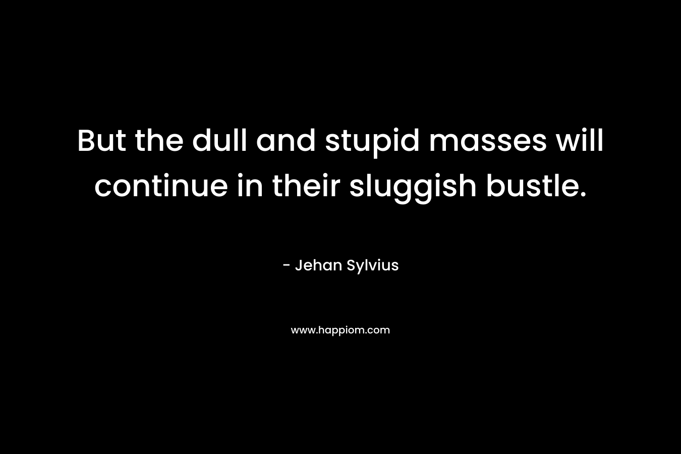 But the dull and stupid masses will continue in their sluggish bustle. – Jehan Sylvius