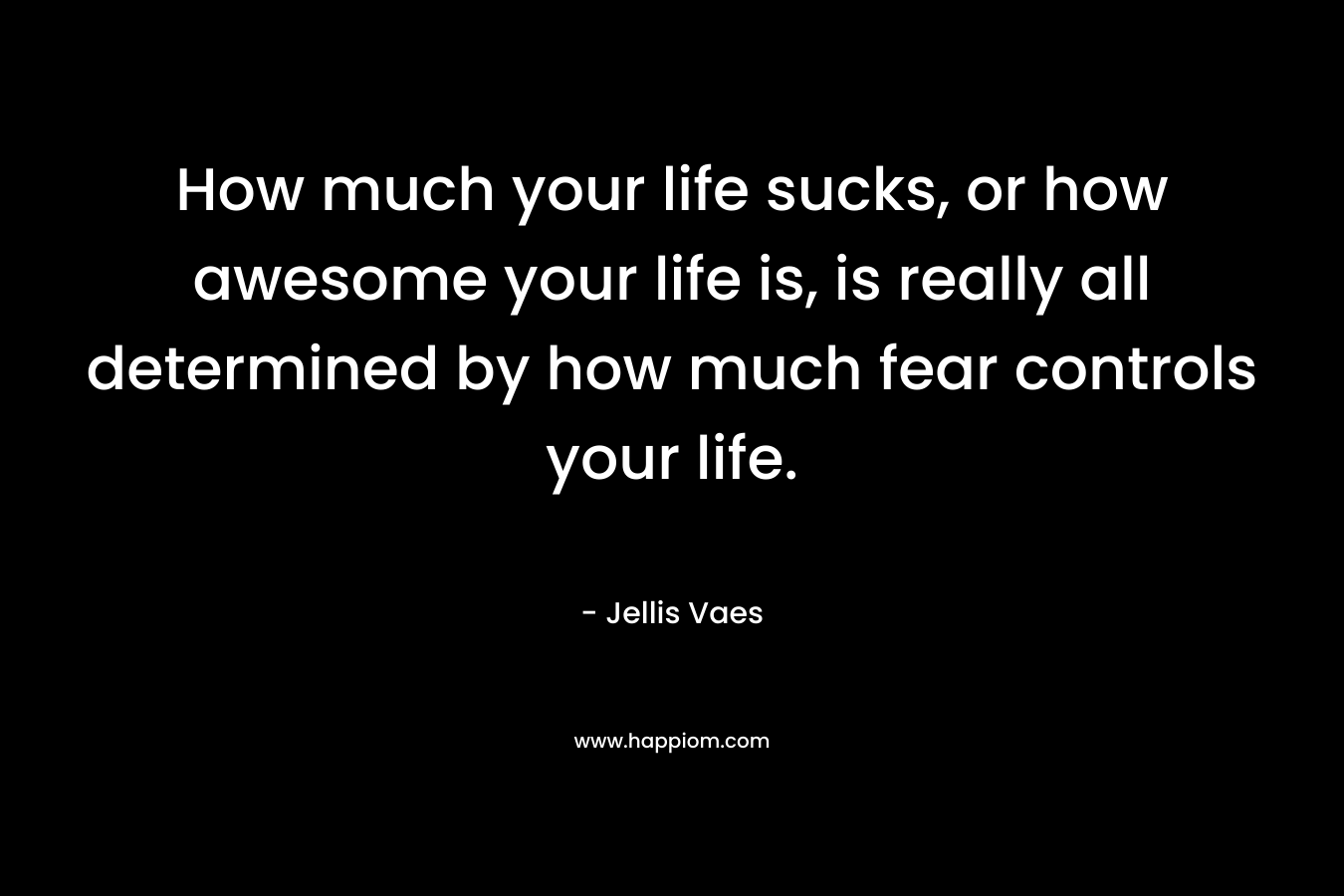 How much your life sucks, or how awesome your life is, is really all determined by how much fear controls your life.