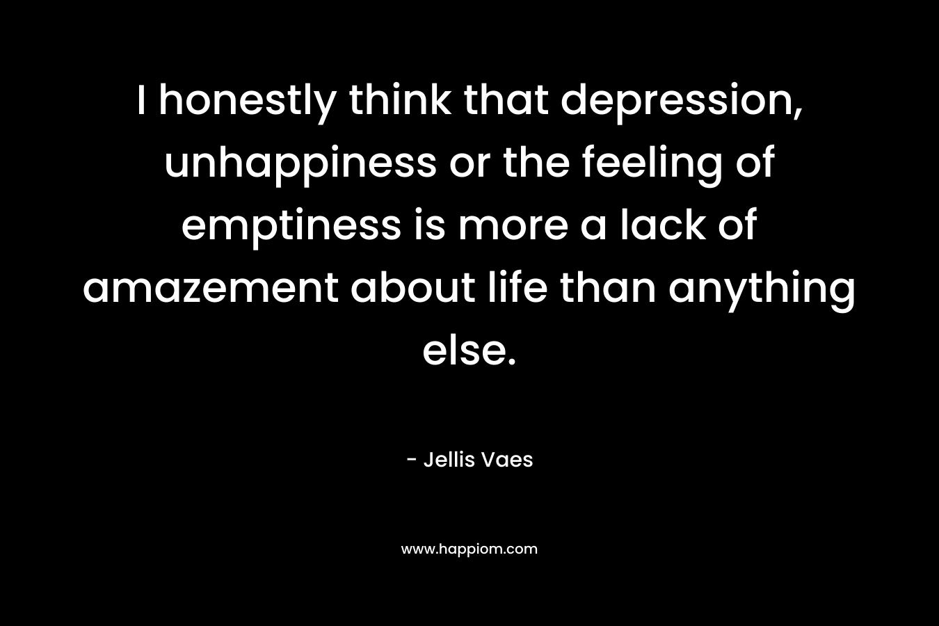 I honestly think that depression, unhappiness or the feeling of emptiness is more a lack of amazement about life than anything else. – Jellis Vaes