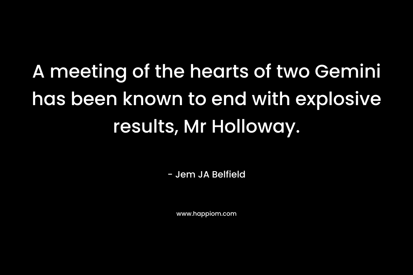 A meeting of the hearts of two Gemini has been known to end with explosive results, Mr Holloway. – Jem JA Belfield