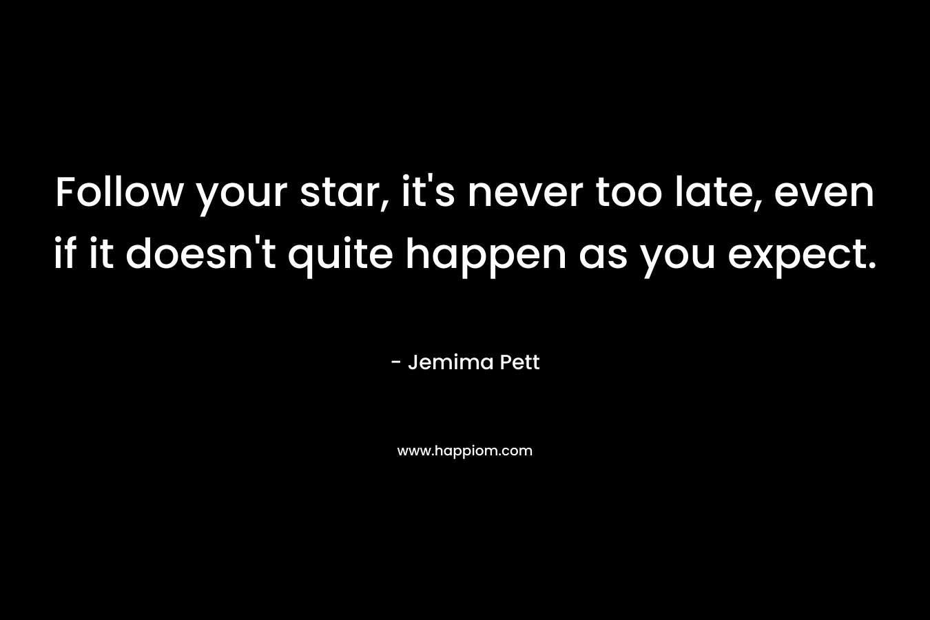 Follow your star, it's never too late, even if it doesn't quite happen as you expect.