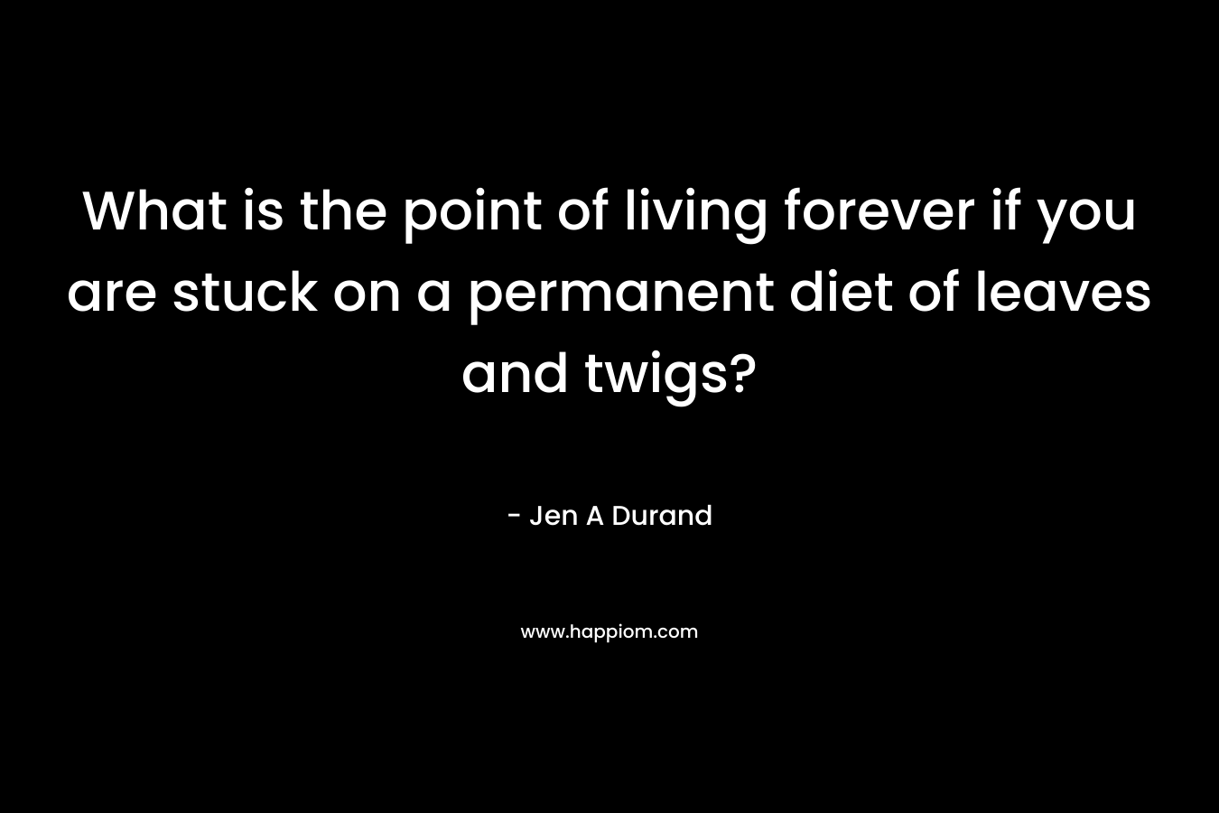 What is the point of living forever if you are stuck on a permanent diet of leaves and twigs? – Jen A Durand