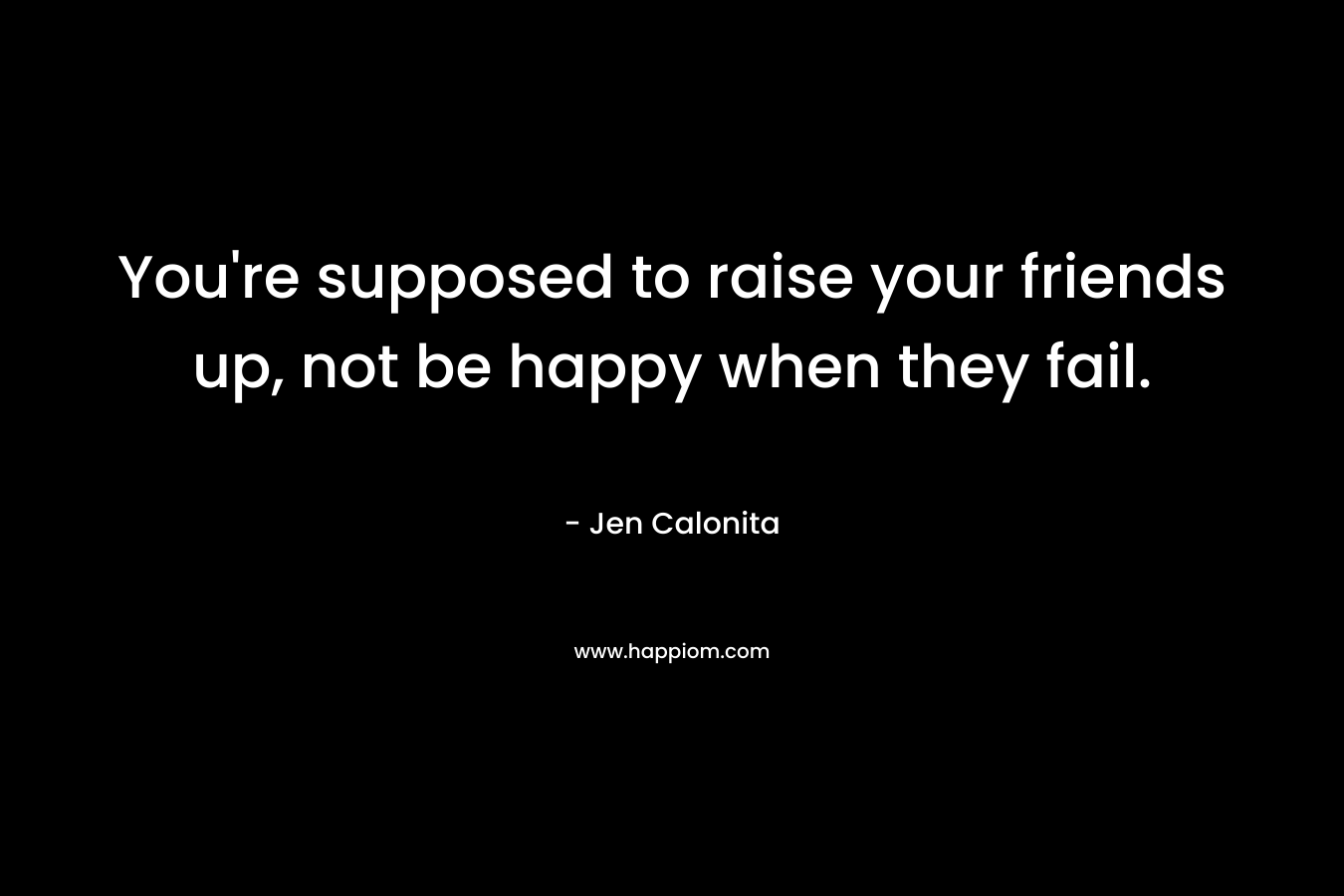 You're supposed to raise your friends up, not be happy when they fail.