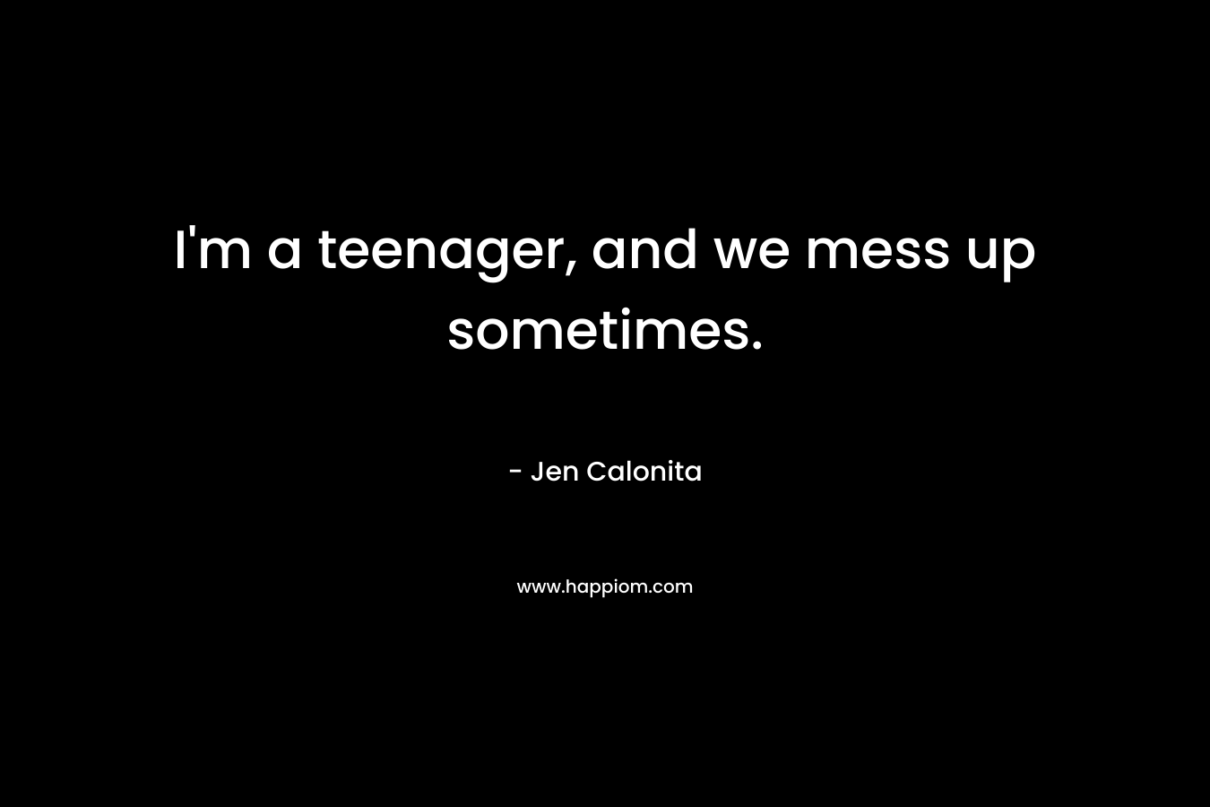 I'm a teenager, and we mess up sometimes.