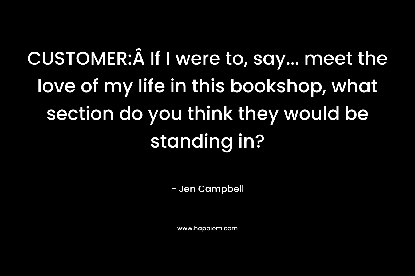 CUSTOMER:Â If I were to, say… meet the love of my life in this bookshop, what section do you think they would be standing in? – Jen Campbell