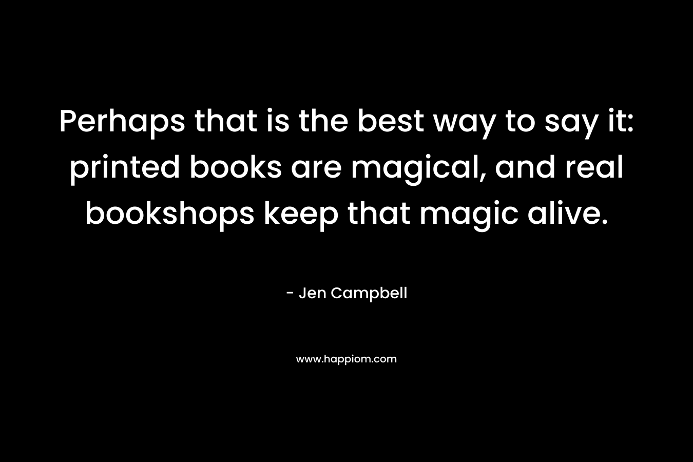 Perhaps that is the best way to say it: printed books are magical, and real bookshops keep that magic alive. – Jen Campbell