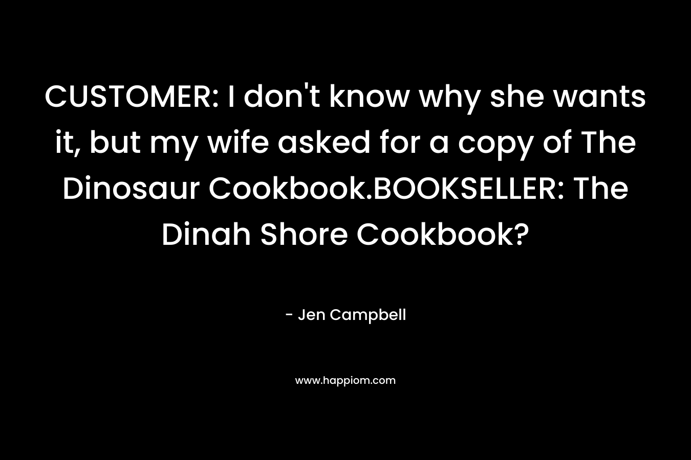 CUSTOMER: I don’t know why she wants it, but my wife asked for a copy of The Dinosaur Cookbook.BOOKSELLER: The Dinah Shore Cookbook? – Jen Campbell