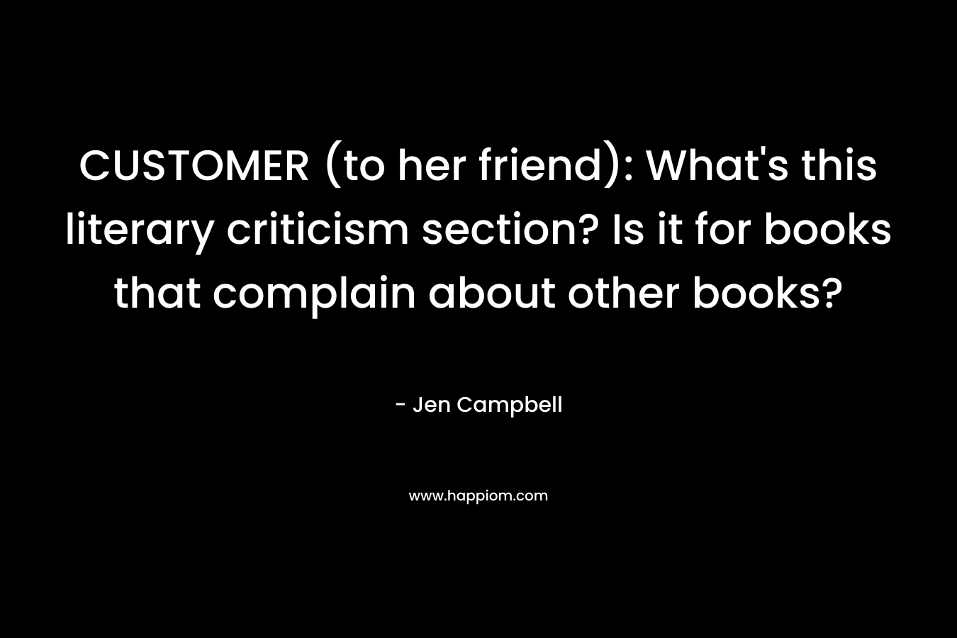 CUSTOMER (to her friend): What’s this literary criticism section? Is it for books that complain about other books? – Jen Campbell