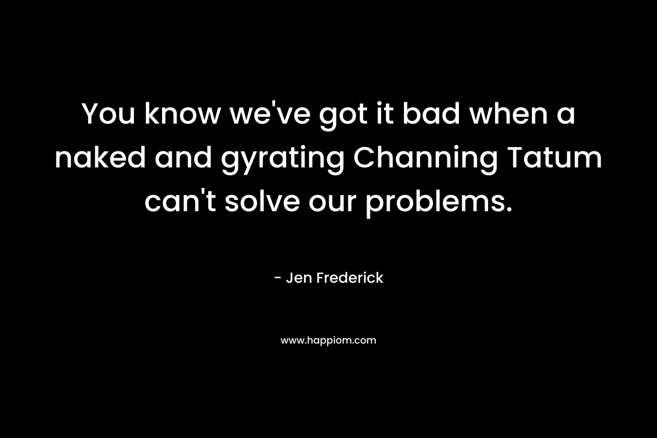 You know we’ve got it bad when a naked and gyrating Channing Tatum can’t solve our problems. – Jen Frederick