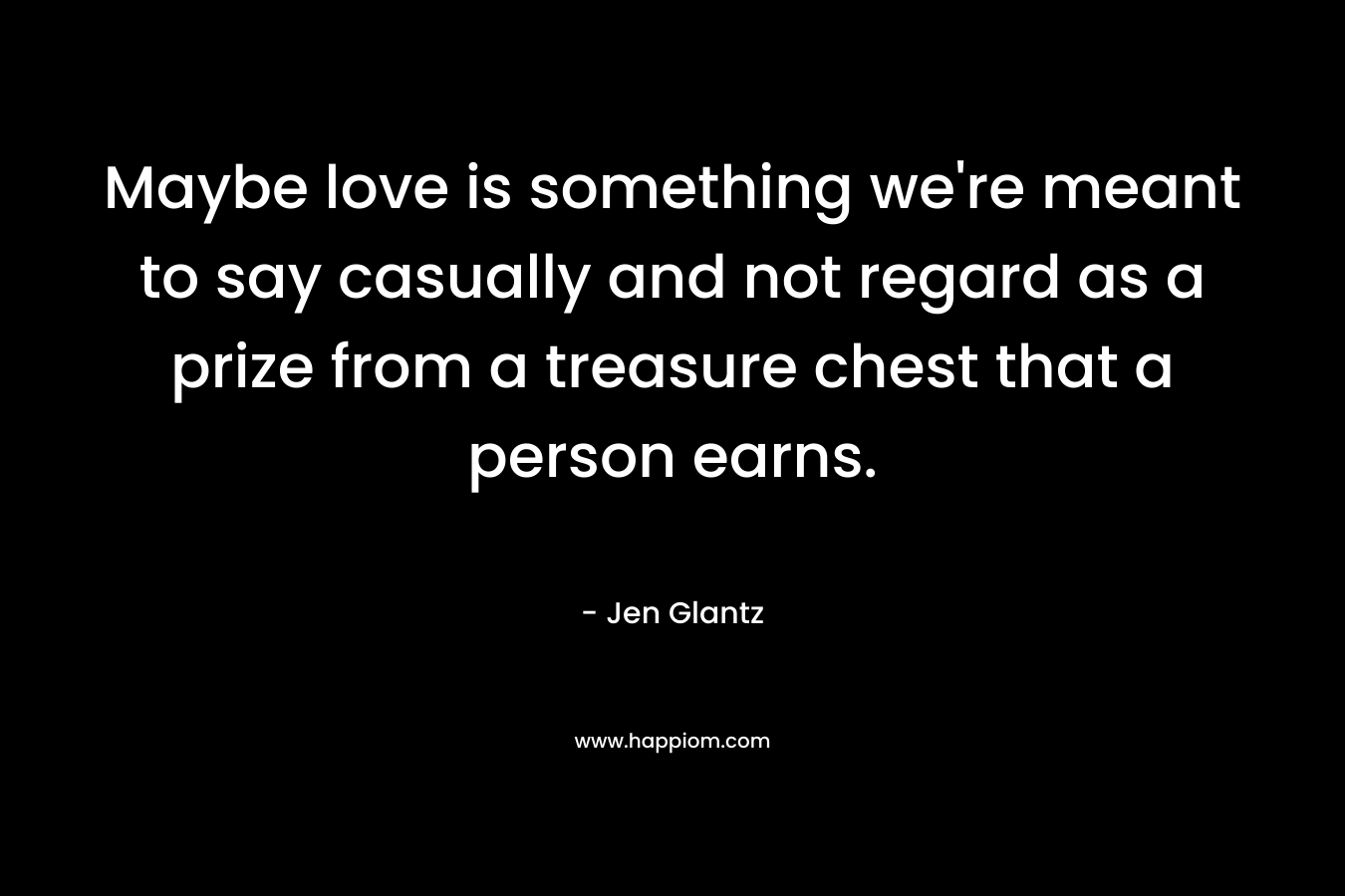 Maybe love is something we’re meant to say casually and not regard as a prize from a treasure chest that a person earns. – Jen Glantz