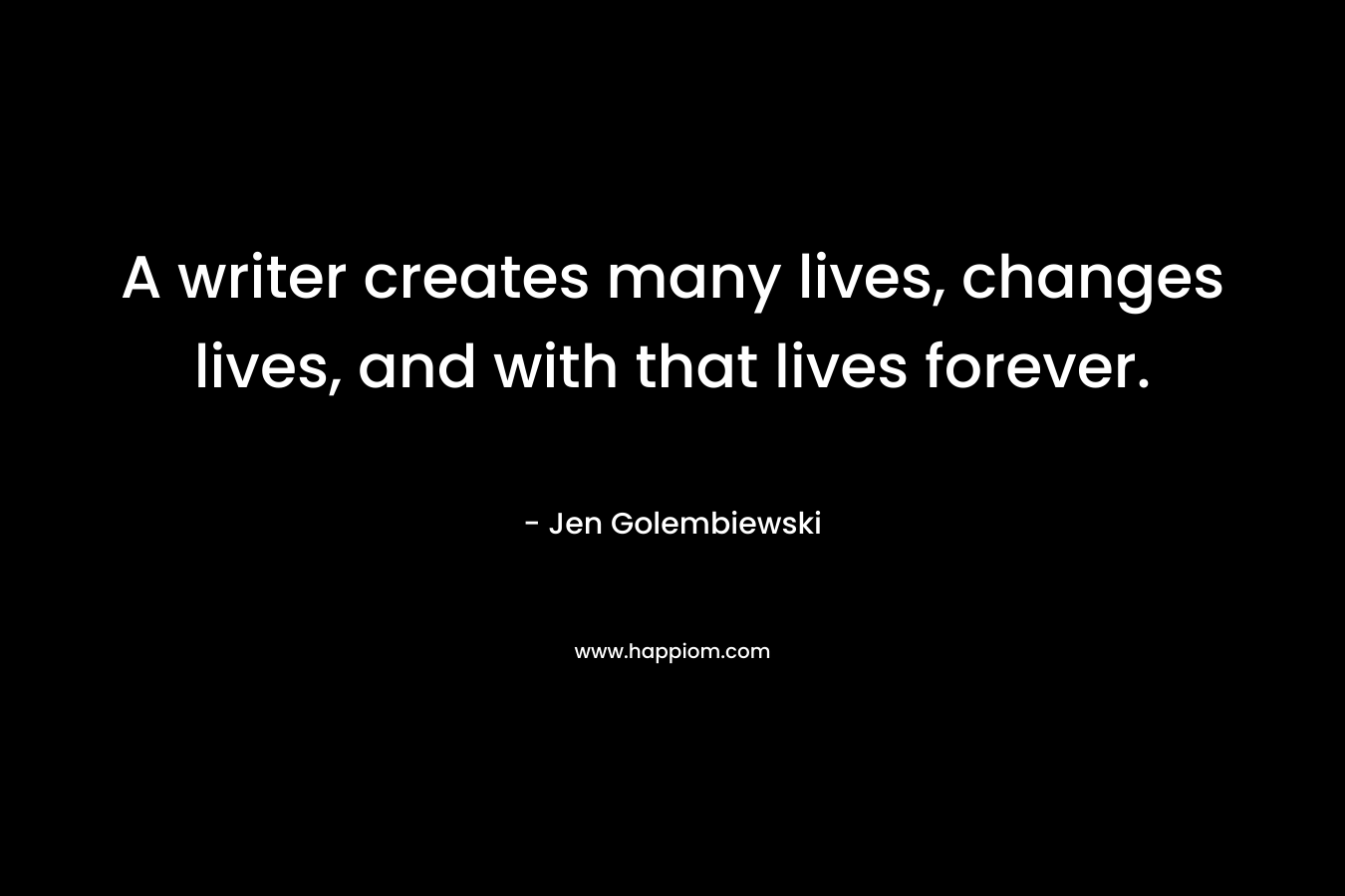 A writer creates many lives, changes lives, and with that lives forever. – Jen Golembiewski
