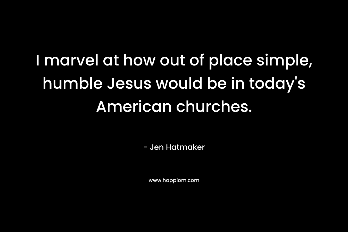 I marvel at how out of place simple, humble Jesus would be in today’s American churches. – Jen Hatmaker