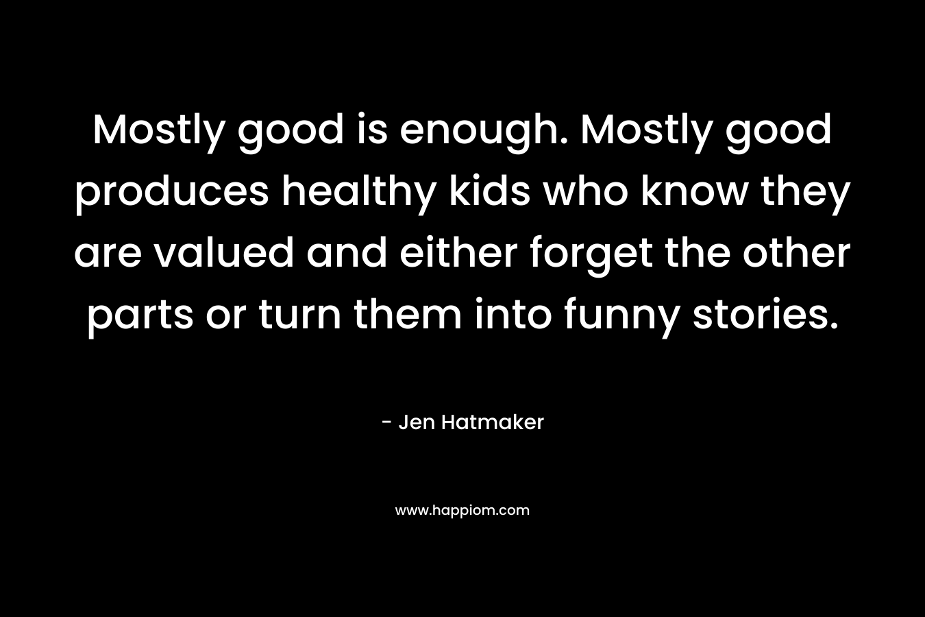Mostly good is enough. Mostly good produces healthy kids who know they are valued and either forget the other parts or turn them into funny stories. – Jen Hatmaker