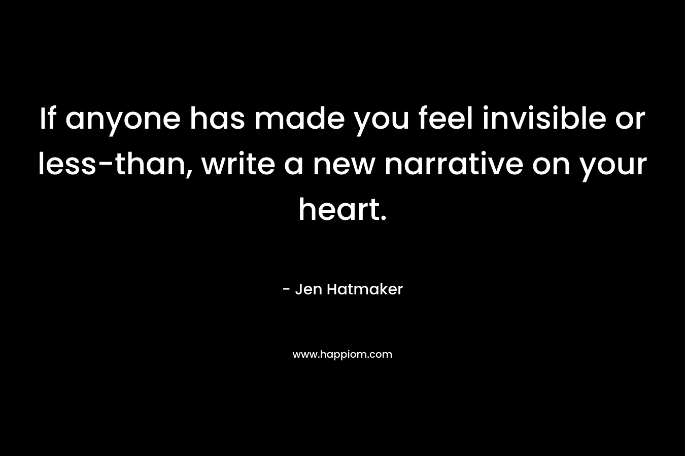 If anyone has made you feel invisible or less-than, write a new narrative on your heart. – Jen Hatmaker