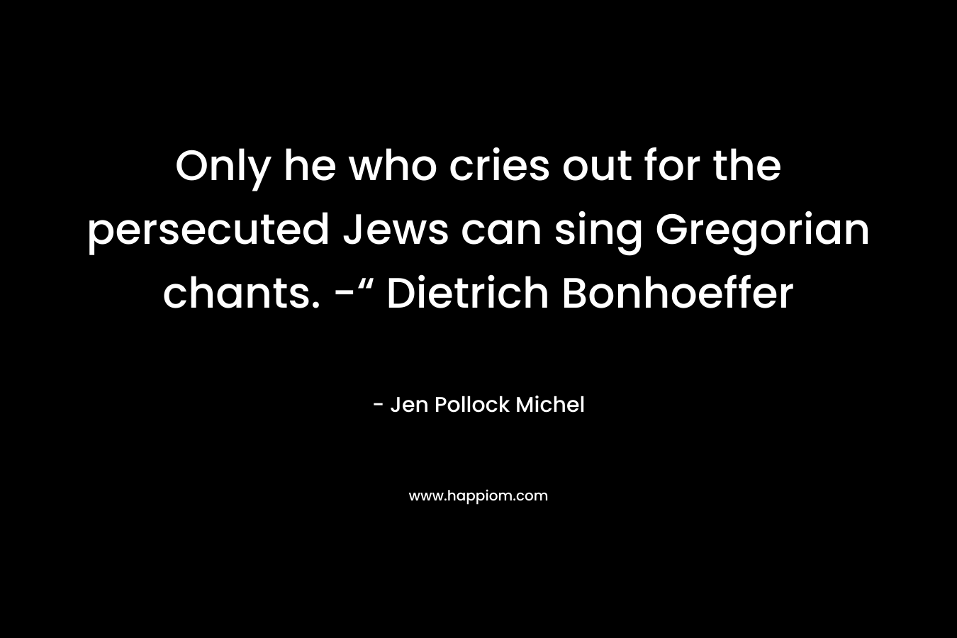 Only he who cries out for the persecuted Jews can sing Gregorian chants. -“ Dietrich Bonhoeffer