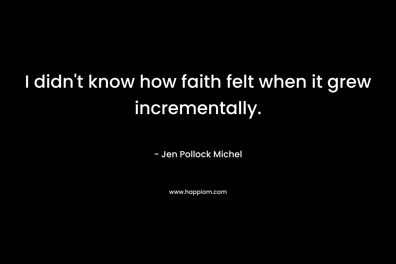 I didn’t know how faith felt when it grew incrementally. – Jen Pollock Michel