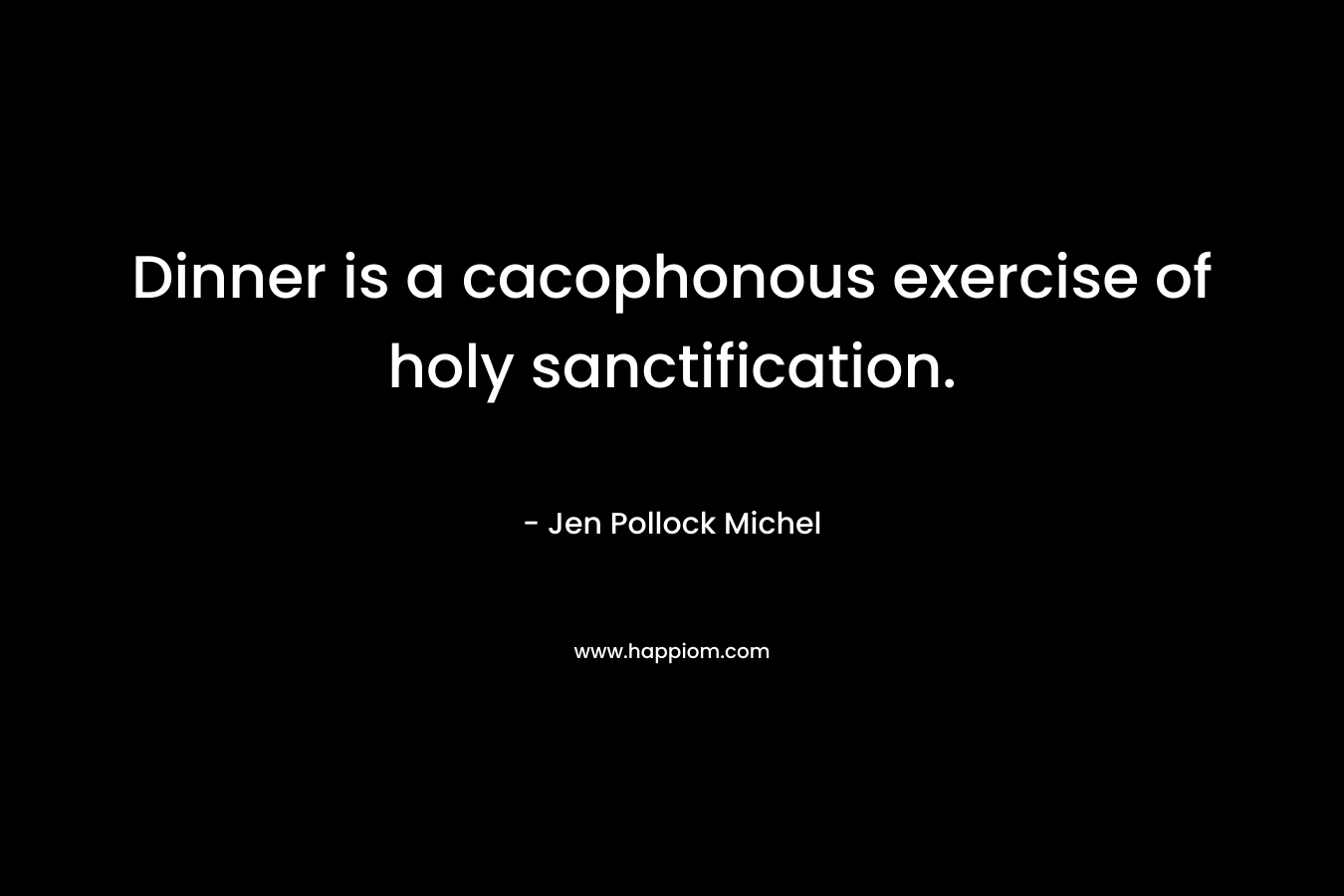 Dinner is a cacophonous exercise of holy sanctification. – Jen Pollock Michel