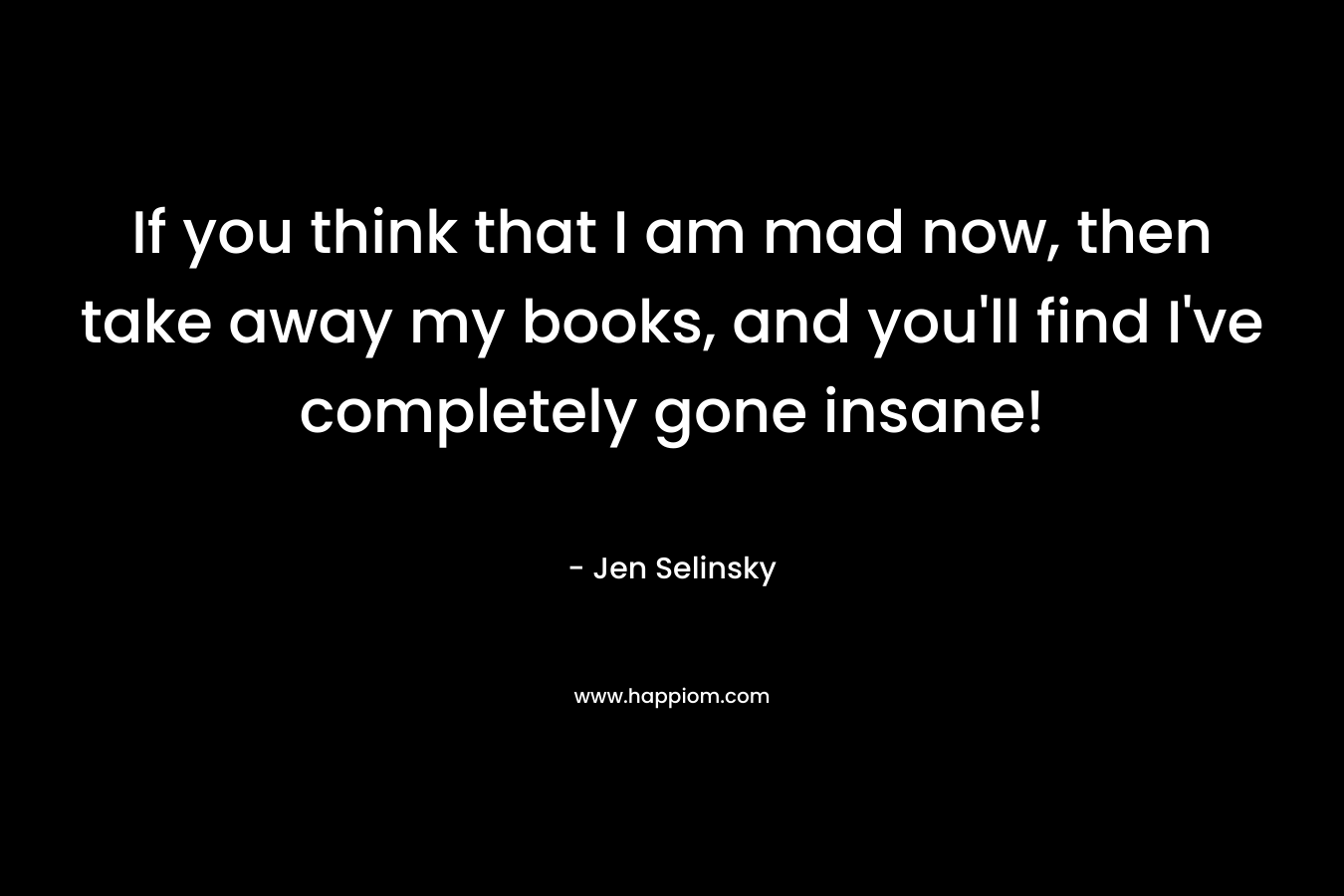 If you think that I am mad now, then take away my books, and you’ll find I’ve completely gone insane! – Jen Selinsky