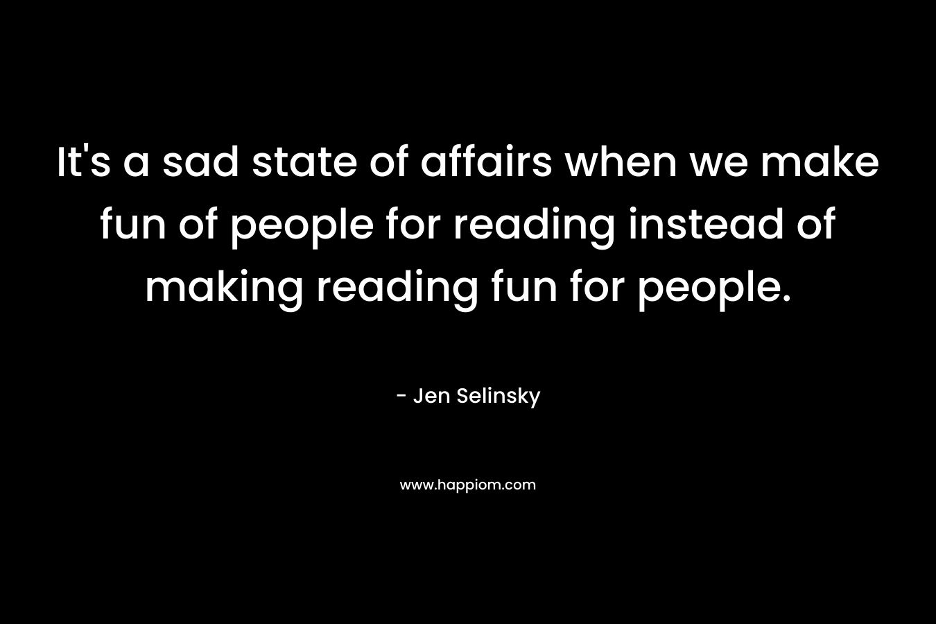 It’s a sad state of affairs when we make fun of people for reading instead of making reading fun for people. – Jen Selinsky