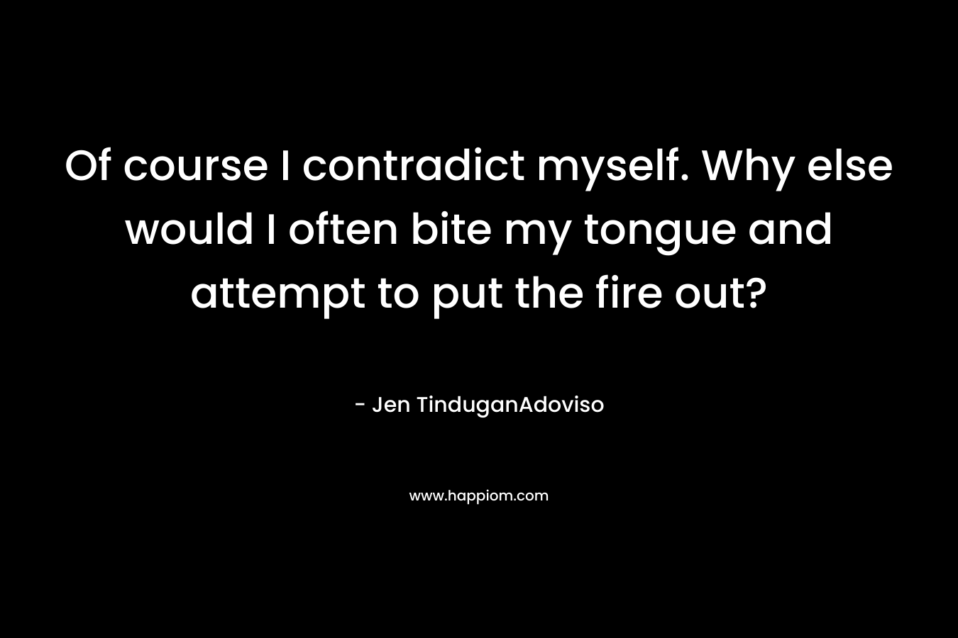 Of course I contradict myself. Why else would I often bite my tongue and attempt to put the fire out? – Jen TinduganAdoviso