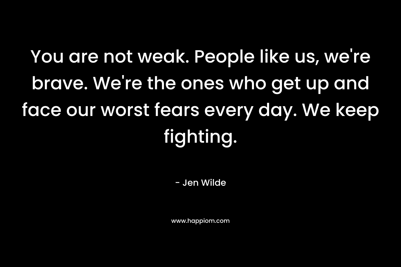 You are not weak. People like us, we're brave. We're the ones who get up and face our worst fears every day. We keep fighting.