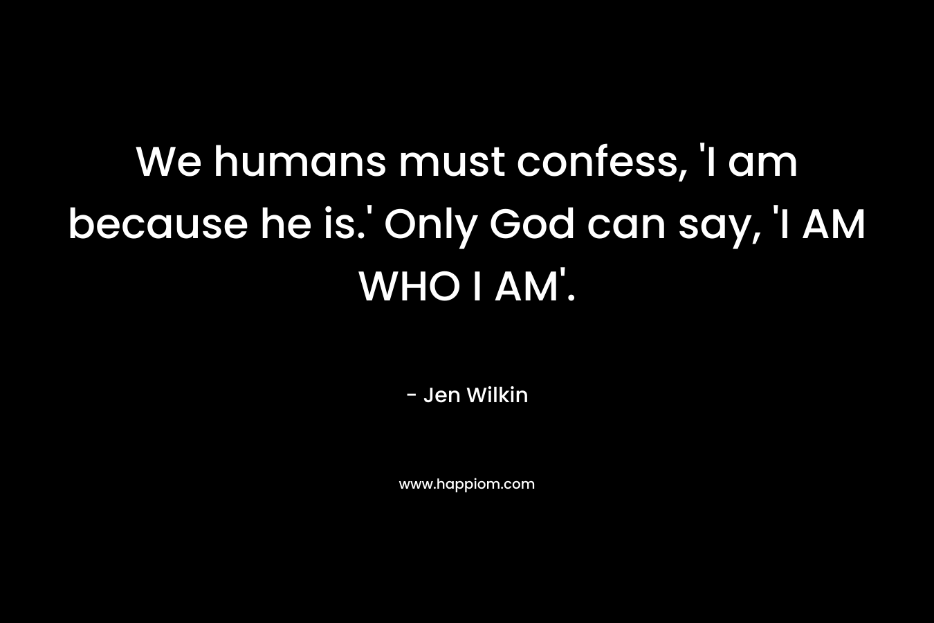 We humans must confess, ‘I am because he is.’ Only God can say, ‘I AM WHO I AM’. – Jen Wilkin