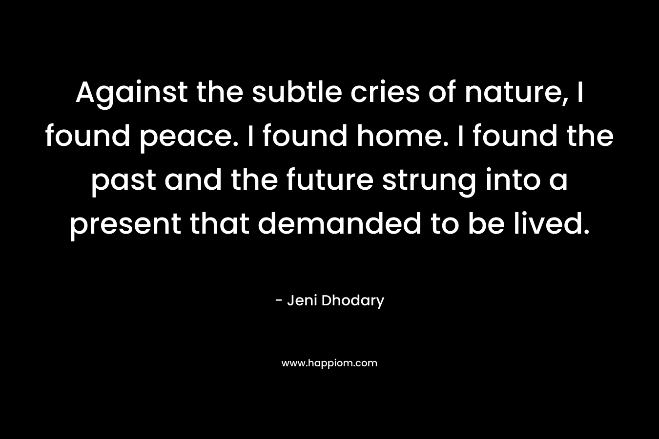 Against the subtle cries of nature, I found peace. I found home. I found the past and the future strung into a present that demanded to be lived. – Jeni Dhodary