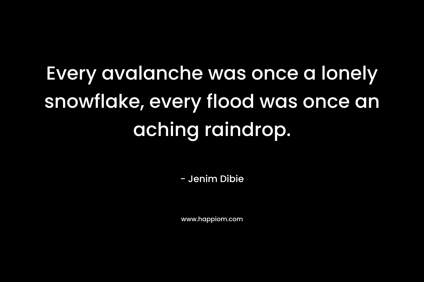 Every avalanche was once a lonely snowflake, every flood was once an aching raindrop. – Jenim Dibie
