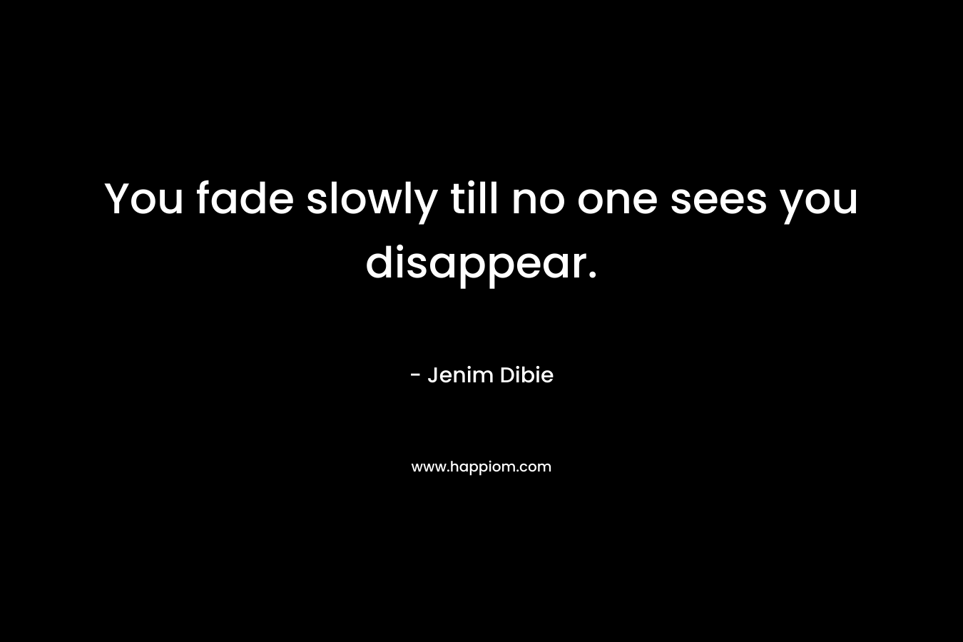 You fade slowly till no one sees you disappear. – Jenim Dibie
