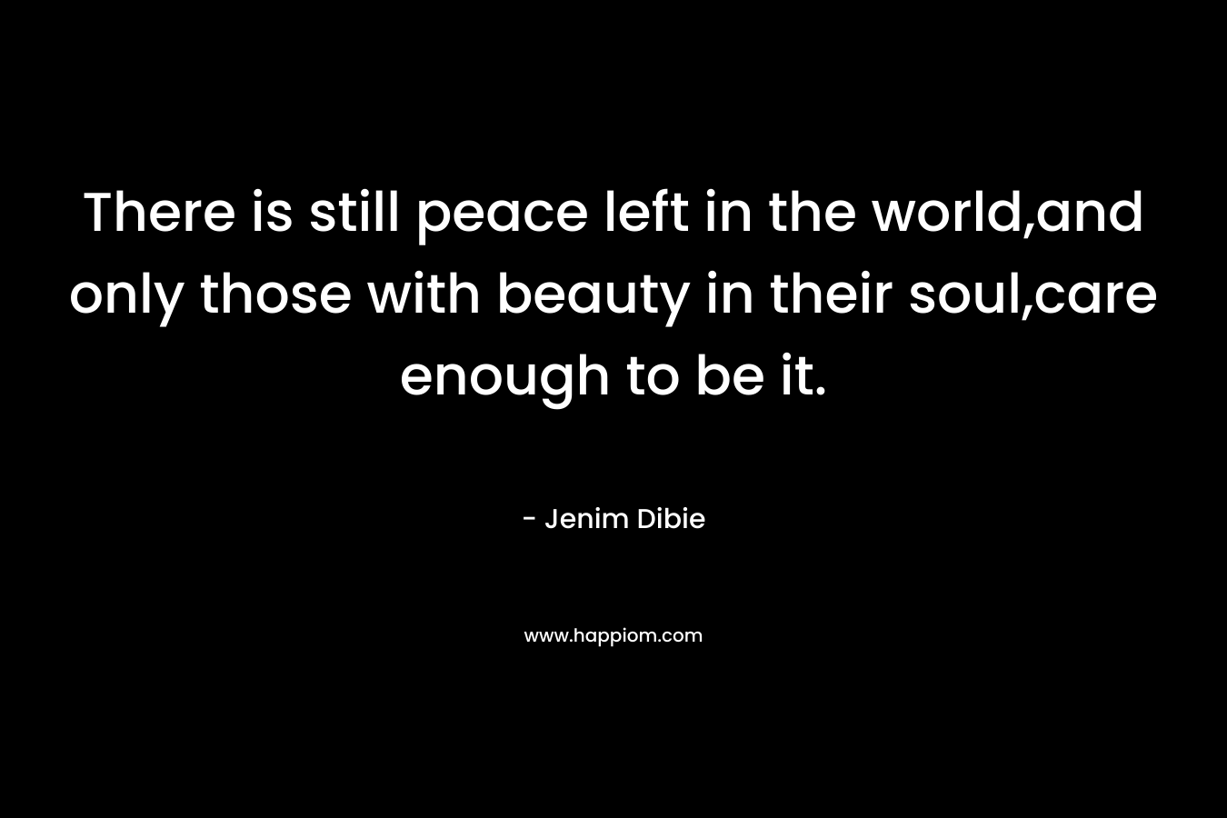There is still peace left in the world,and only those with beauty in their soul,care enough to be it. – Jenim Dibie