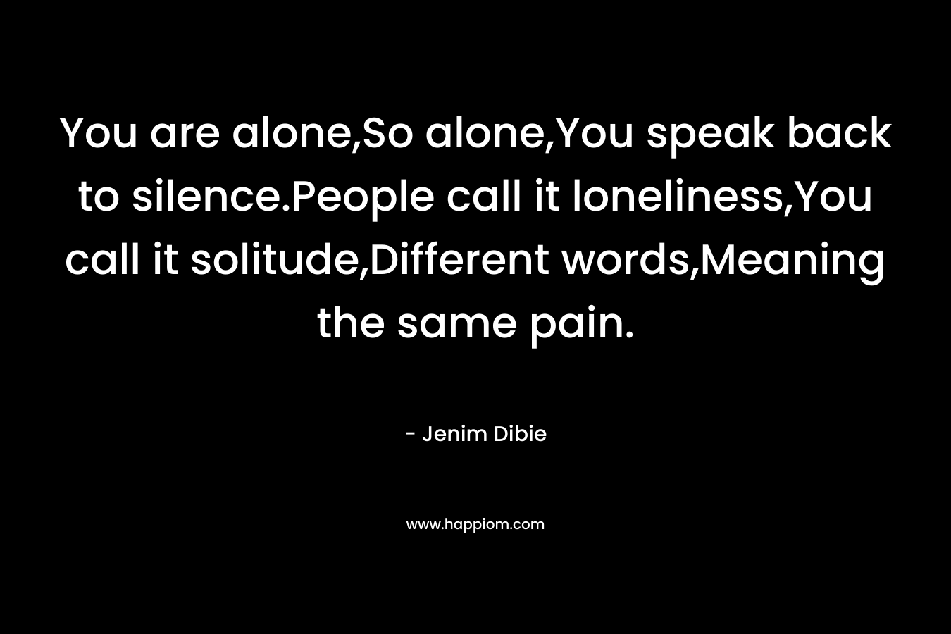 You are alone,So alone,You speak back to silence.People call it loneliness,You call it solitude,Different words,Meaning the same pain. – Jenim Dibie