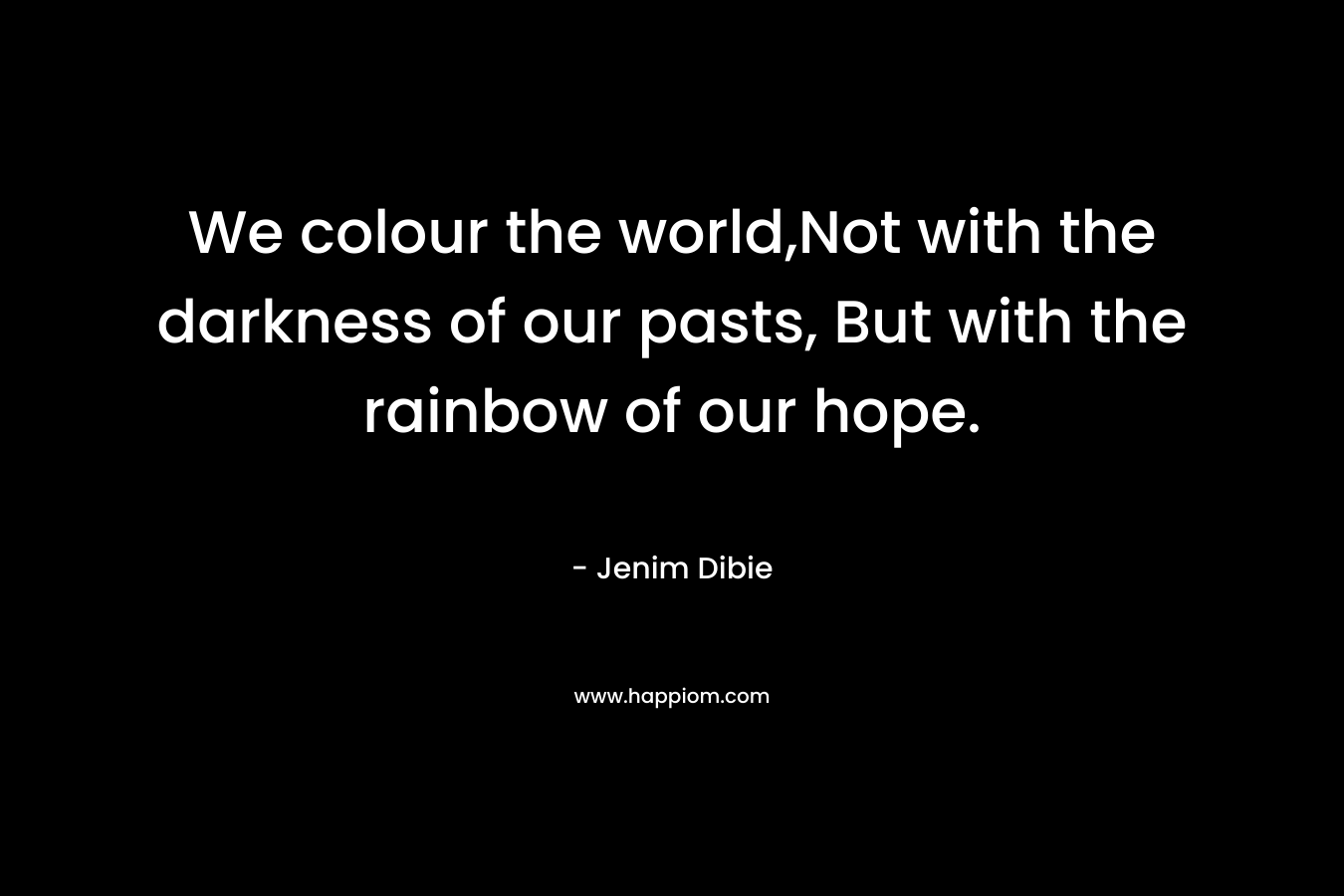 We colour the world,Not with the darkness of our pasts, But with the rainbow of our hope. – Jenim Dibie