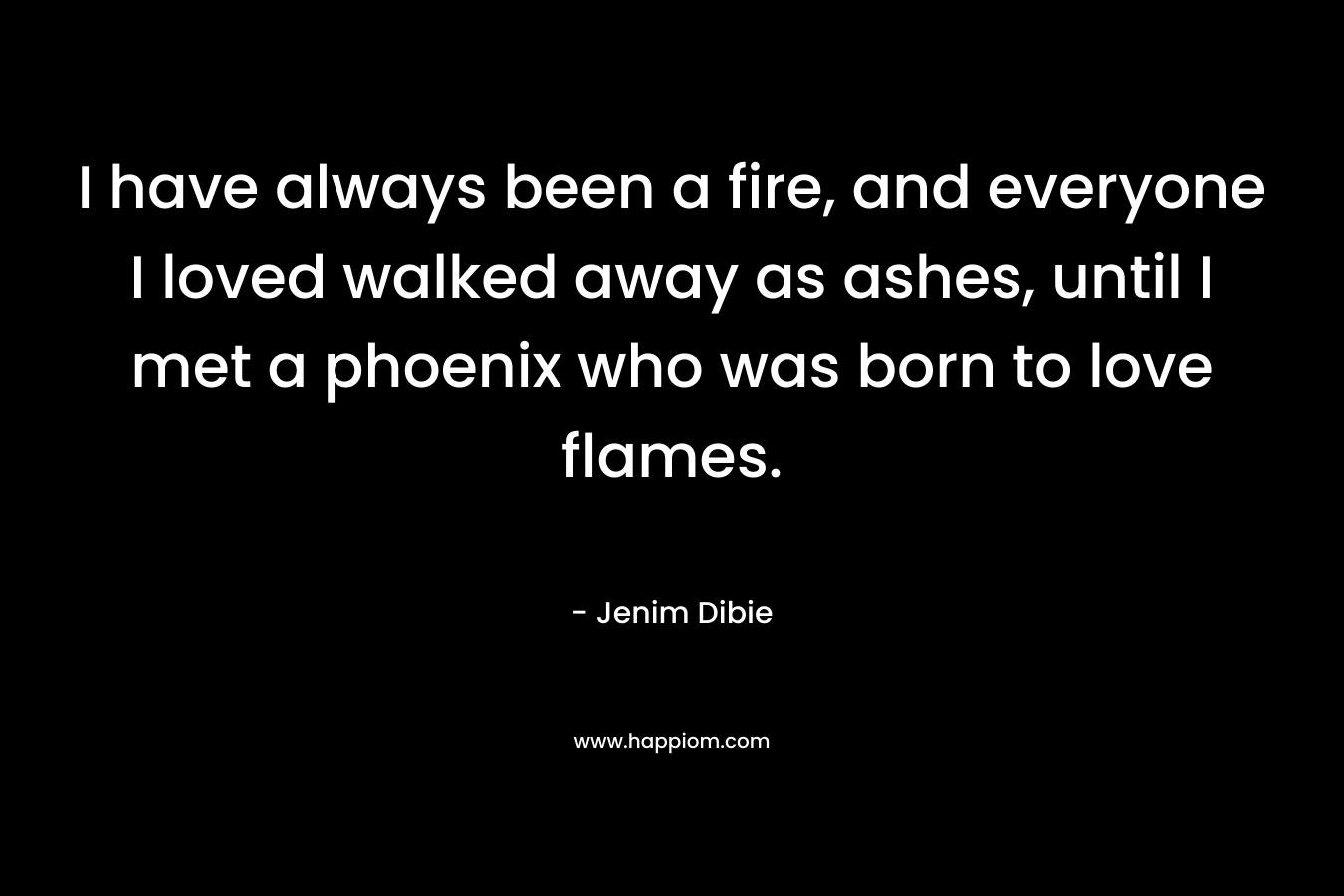 I have always been a fire, and everyone I loved walked away as ashes, until I met a phoenix who was born to love flames.