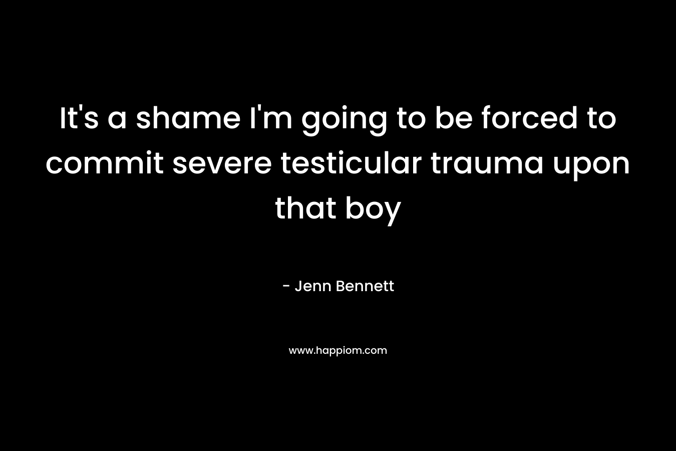 It's a shame I'm going to be forced to commit severe testicular trauma upon that boy