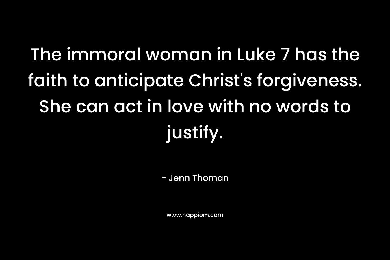 The immoral woman in Luke 7 has the faith to anticipate Christ’s forgiveness. She can act in love with no words to justify. – Jenn Thoman