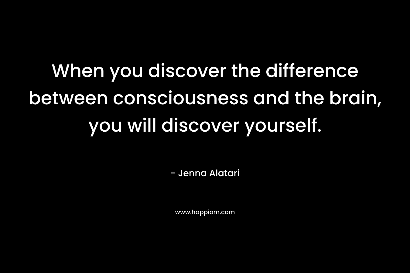 When you discover the difference between consciousness and the brain, you will discover yourself.