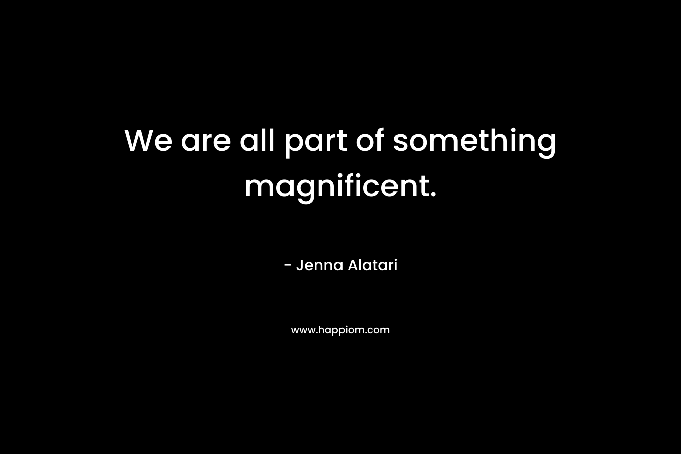 We are all part of something magnificent.