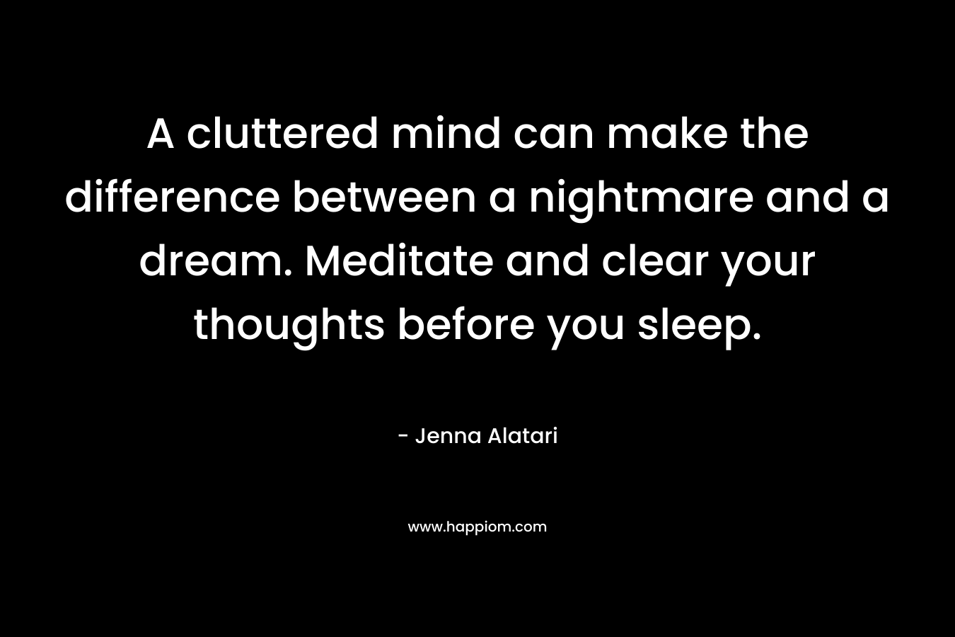 A cluttered mind can make the difference between a nightmare and a dream. Meditate and clear your thoughts before you sleep. – Jenna Alatari