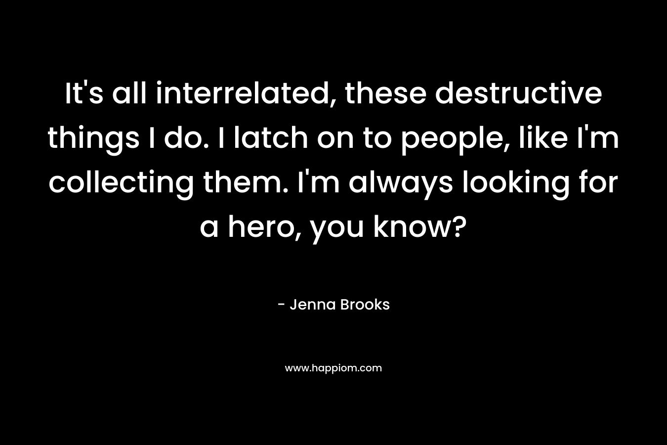 It’s all interrelated, these destructive things I do. I latch on to people, like I’m collecting them. I’m always looking for a hero, you know? – Jenna Brooks
