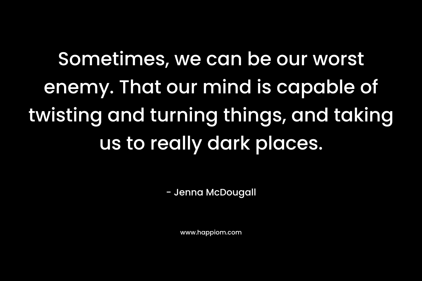 Sometimes, we can be our worst enemy. That our mind is capable of twisting and turning things, and taking us to really dark places. – Jenna McDougall