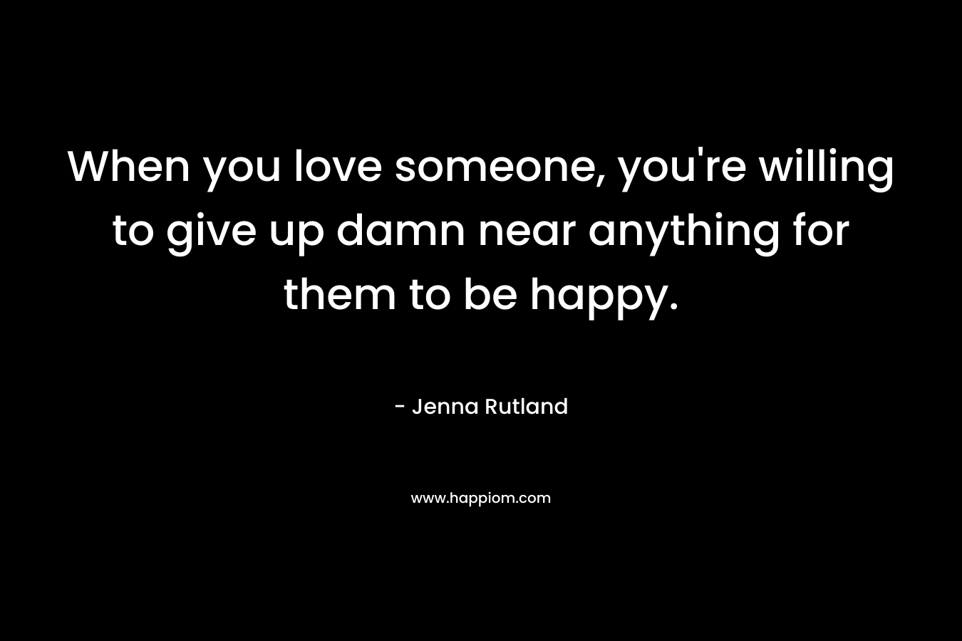 When you love someone, you’re willing to give up damn near anything for them to be happy. – Jenna Rutland
