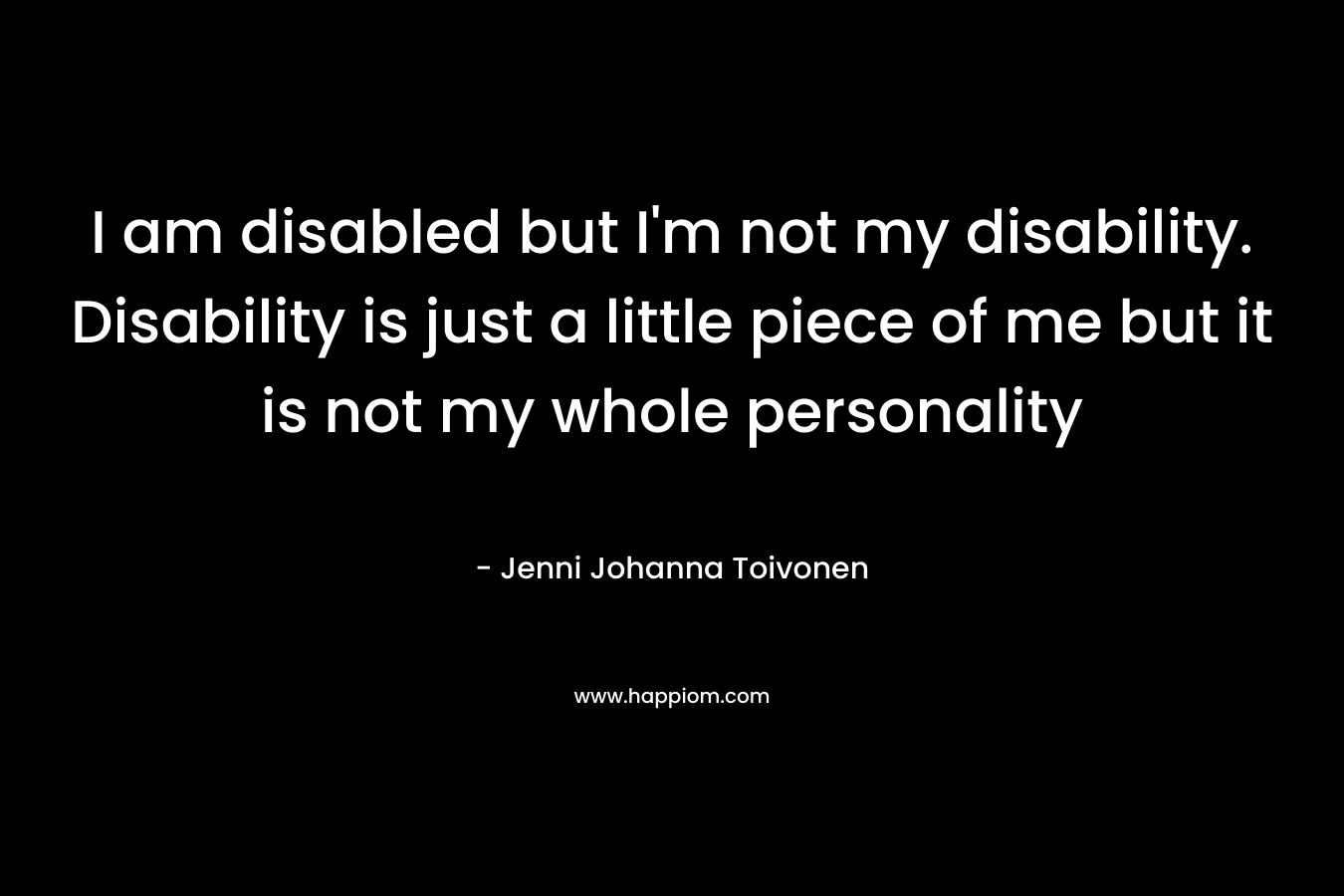 I am disabled but I'm not my disability. Disability is just a little piece of me but it is not my whole personality